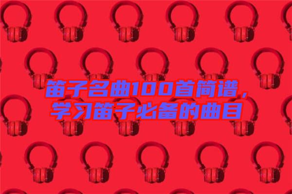 笛子名曲100首簡譜，學(xué)習(xí)笛子必備的曲目