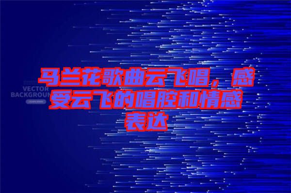 馬蘭花歌曲云飛唱，感受云飛的唱腔和情感表達