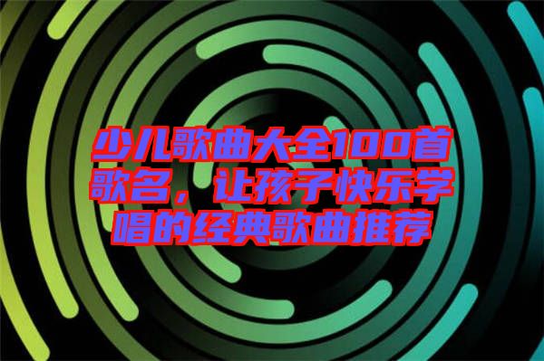 少兒歌曲大全100首歌名，讓孩子快樂學唱的經典歌曲推薦