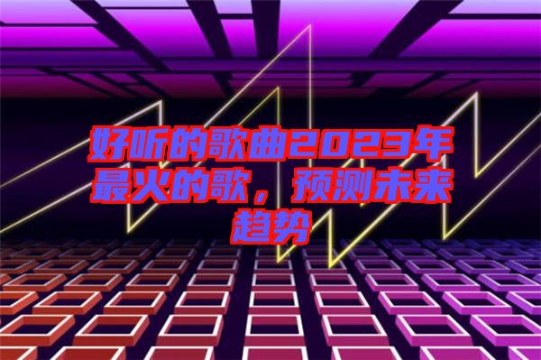 好聽的歌曲2023年最火的歌，預(yù)測未來趨勢