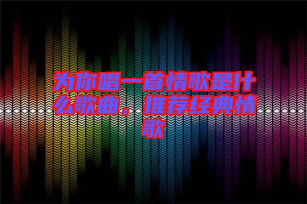 為你唱一首情歌是什么歌曲，推薦經(jīng)典情歌