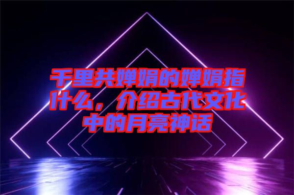 千里共嬋娟的嬋娟指什么，介紹古代文化中的月亮神話