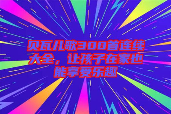 貝瓦兒歌300首連續(xù)大全，讓孩子在家也能享受樂趣