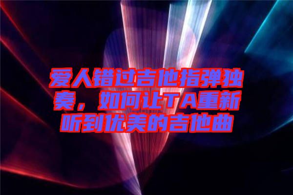 愛人錯過吉他指彈獨奏，如何讓TA重新聽到優(yōu)美的吉他曲