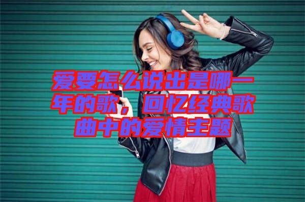 愛要怎么說出是哪一年的歌，回憶經(jīng)典歌曲中的愛情主題