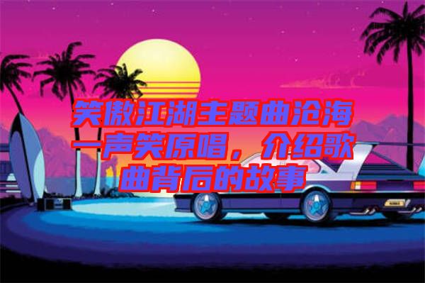 笑傲江湖主題曲滄海一聲笑原唱，介紹歌曲背后的故事