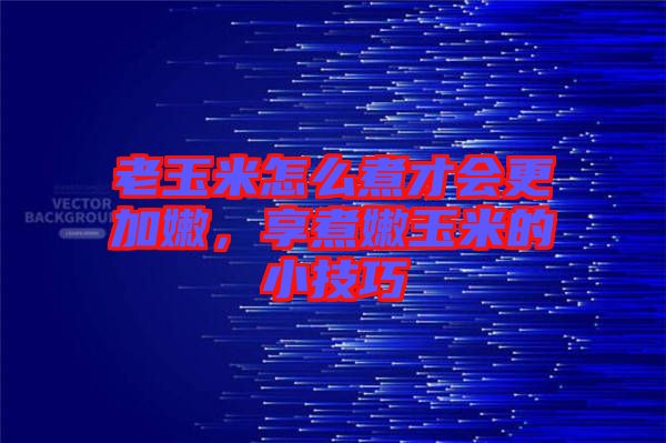 老玉米怎么煮才會更加嫩，享煮嫩玉米的小技巧