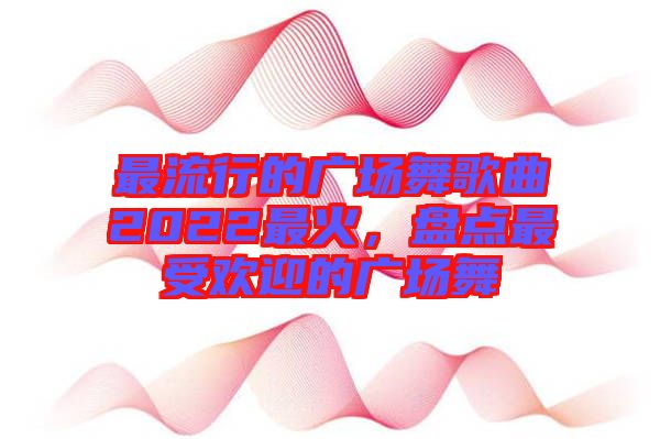 最流行的廣場(chǎng)舞歌曲2022最火，盤點(diǎn)最受歡迎的廣場(chǎng)舞