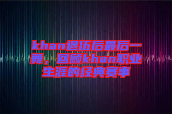 khan退伍后最后一舞，回顧khan職業(yè)生涯的經(jīng)典賽事