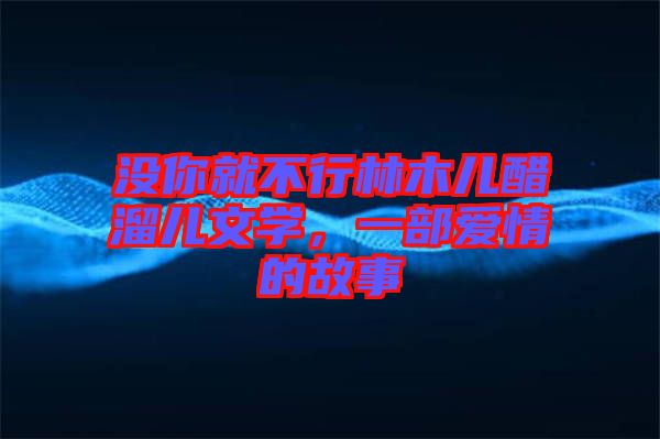 沒(méi)你就不行林木兒醋溜兒文學(xué)，一部愛(ài)情的故事