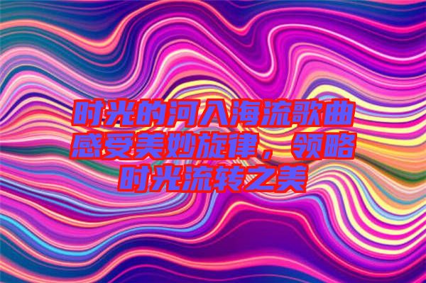 時光的河入海流歌曲感受美妙旋律，領(lǐng)略時光流轉(zhuǎn)之美