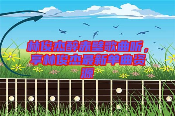 林俊杰醉赤壁歌曲聽，享林俊杰最新單曲資源