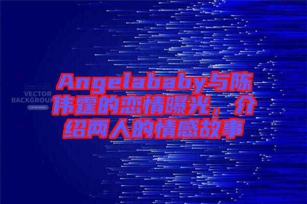 Angelababy與陳偉霆的戀情曝光，介紹兩人的情感故事