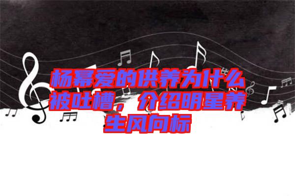 楊冪愛(ài)的供養(yǎng)為什么被吐槽，介紹明星養(yǎng)生風(fēng)向標(biāo)