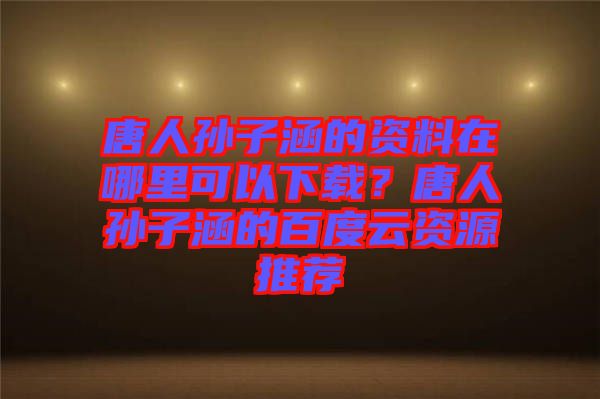 唐人孫子涵的資料在哪里可以下載？唐人孫子涵的百度云資源推薦