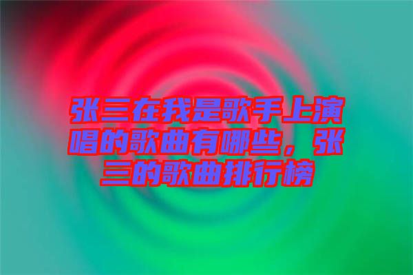 張三在我是歌手上演唱的歌曲有哪些，張三的歌曲排行榜