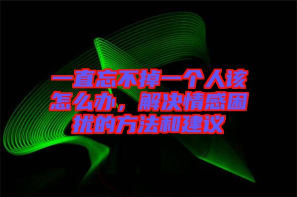 一直忘不掉一個(gè)人該怎么辦，解決情感困擾的方法和建議