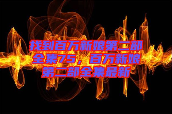 找到百萬(wàn)新娘第二部全集75，百萬(wàn)新娘第二部全集最新