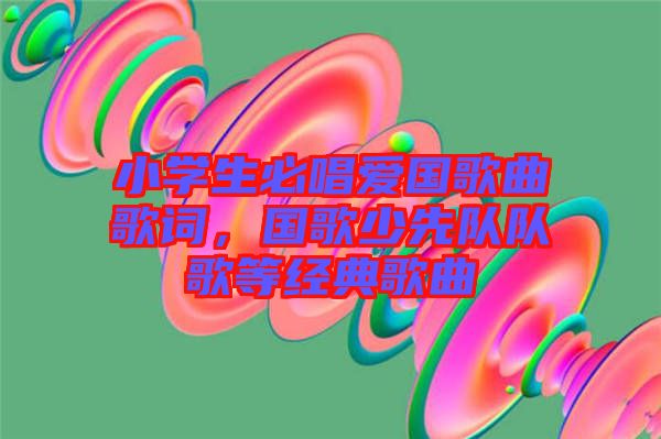 小學生必唱愛國歌曲歌詞，國歌少先隊隊歌等經典歌曲