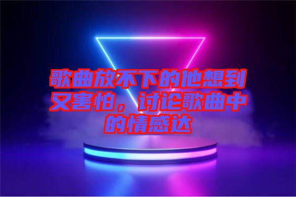 歌曲放不下的他想到又害怕，討論歌曲中的情感達(dá)