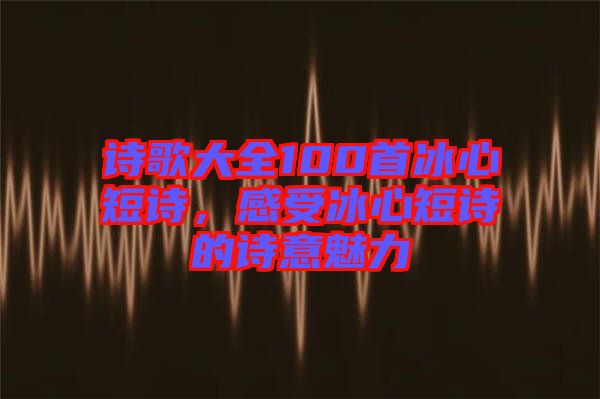 詩(shī)歌大全100首冰心短詩(shī)，感受冰心短詩(shī)的詩(shī)意魅力