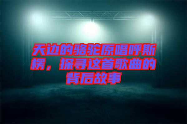 天邊的駱駝原唱呼斯楞，探尋這首歌曲的背后故事