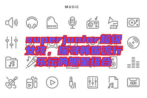 superjunior超級女孩，探尋韓國流行樂壇的明星組合