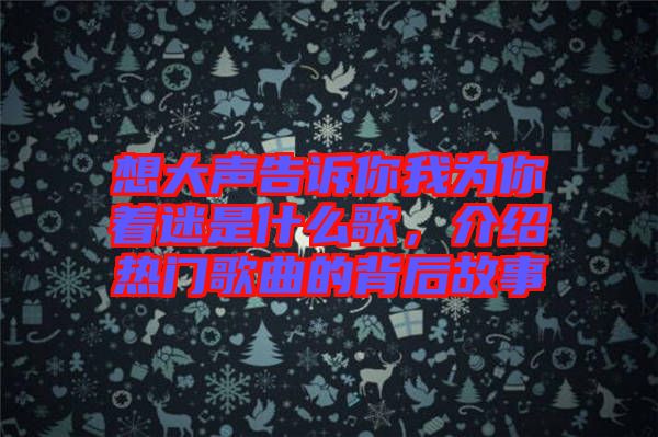 想大聲告訴你我為你著迷是什么歌，介紹熱門歌曲的背后故事