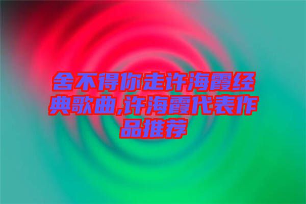 舍不得你走許海霞經(jīng)典歌曲,許海霞代表作品推薦