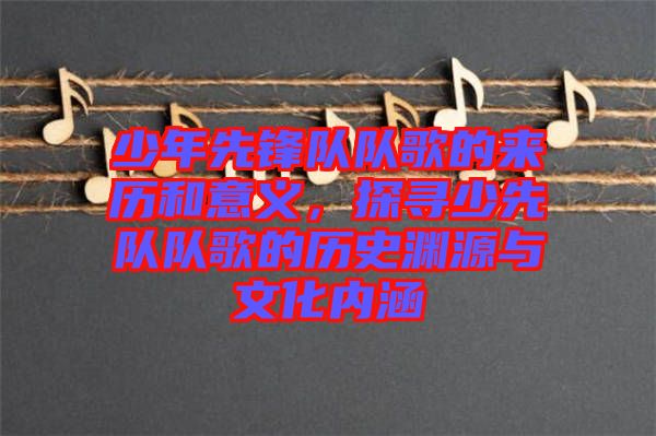 少年先鋒隊(duì)隊(duì)歌的來歷和意義，探尋少先隊(duì)隊(duì)歌的歷史淵源與文化內(nèi)涵