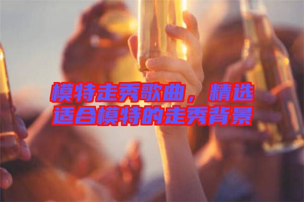 模特走秀歌曲，精選適合模特的走秀背景