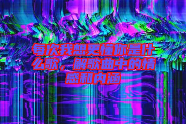 每次我想更懂你是什么歌，解歌曲中的情感和內(nèi)涵