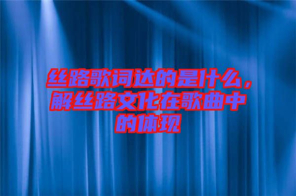 絲路歌詞達(dá)的是什么，解絲路文化在歌曲中的體現(xiàn)