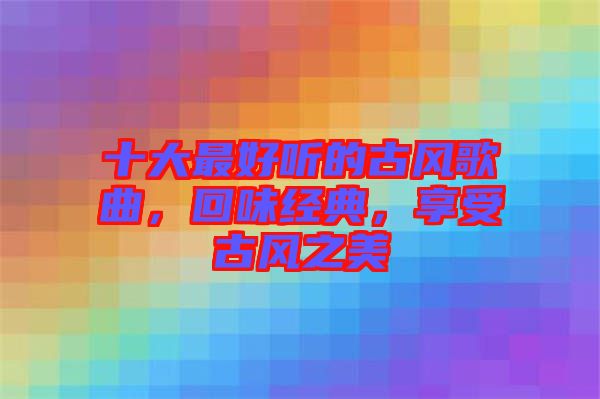 十大最好聽的古風(fēng)歌曲，回味經(jīng)典，享受古風(fēng)之美