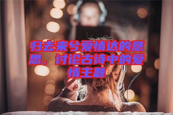 歸去來兮愛情達(dá)的意思，討論古詩中的愛情主題