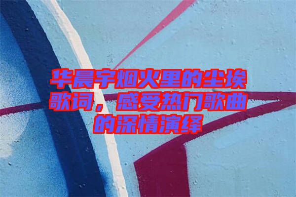 華晨宇煙火里的塵埃歌詞，感受熱門歌曲的深情演繹