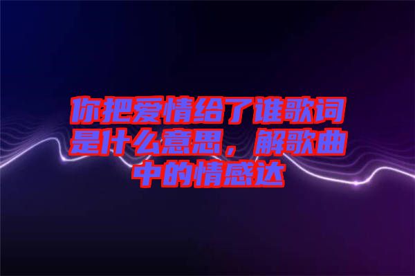 你把愛情給了誰歌詞是什么意思，解歌曲中的情感達(dá)