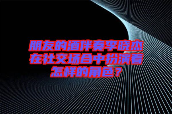 朋友的酒伴奏李曉杰在社交場合中扮演著怎樣的角色？