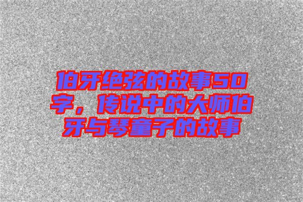 伯牙絕弦的故事50字，傳說(shuō)中的大師伯牙與琴童子的故事