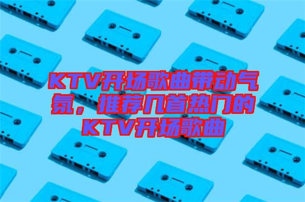 KTV開場歌曲帶動氣氛，推薦幾首熱門的KTV開場歌曲