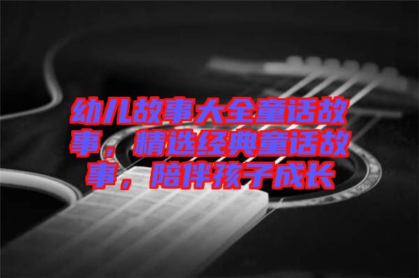 幼兒故事大全童話故事，精選經(jīng)典童話故事，陪伴孩子成長(zhǎng)