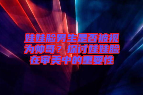 娃娃臉男生是否被視為帥哥？探討娃娃臉在審美中的重要性