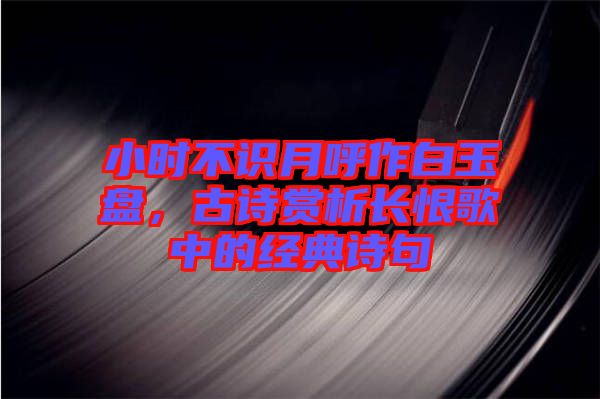 小時(shí)不識(shí)月呼作白玉盤，古詩(shī)賞析長(zhǎng)恨歌中的經(jīng)典詩(shī)句