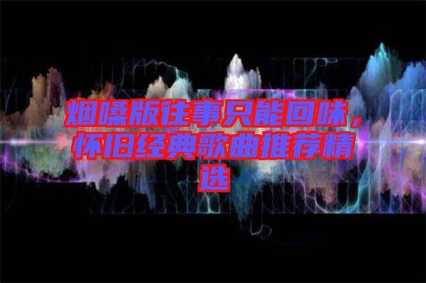 煙嗓版往事只能回味，懷舊經(jīng)典歌曲推薦精選