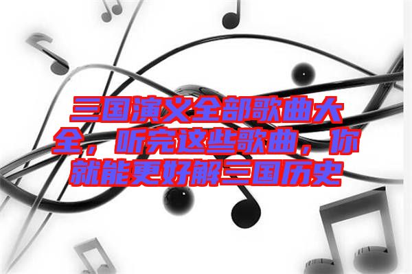 三國(guó)演義全部歌曲大全，聽(tīng)完這些歌曲，你就能更好解三國(guó)歷史