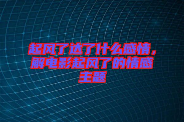 起風(fēng)了達(dá)了什么感情，解電影起風(fēng)了的情感主題