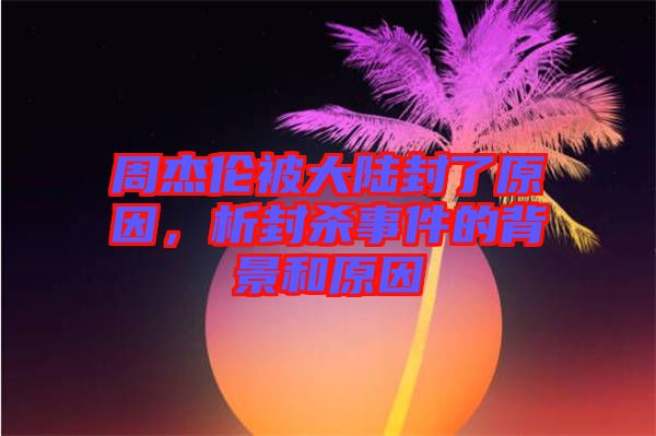 周杰倫被大陸封了原因，析封殺事件的背景和原因