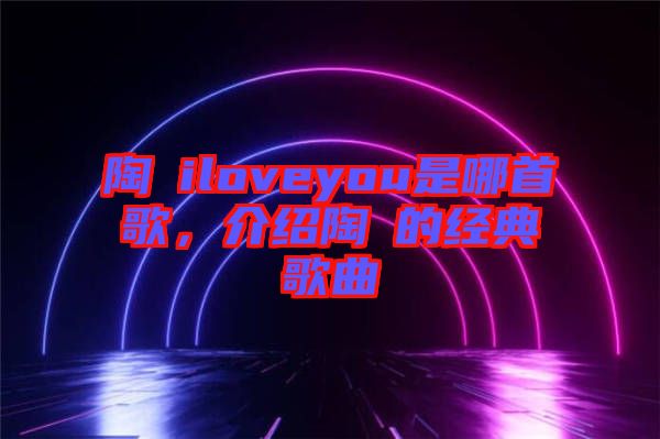 陶喆iloveyou是哪首歌，介紹陶喆的經(jīng)典歌曲