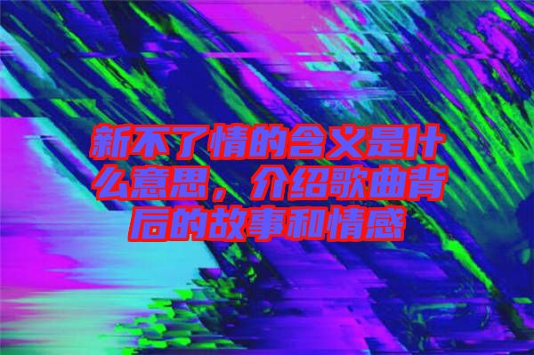 新不了情的含義是什么意思，介紹歌曲背后的故事和情感