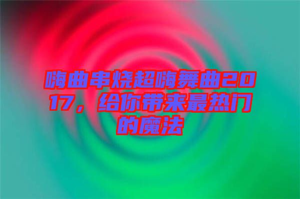 嗨曲串燒超嗨舞曲2017，給你帶來最熱門的魔法